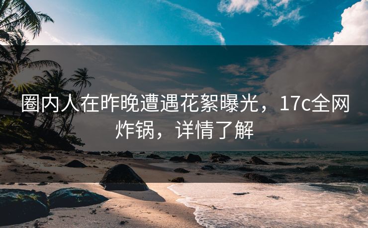 圈内人在昨晚遭遇花絮曝光，17c全网炸锅，详情了解