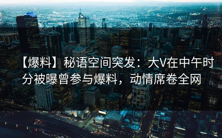 【爆料】秘语空间突发:大V在中午时分被曝曾参与爆料,动情席卷全网 【爆料】秘语空间突发:大V在中午时分被曝曾参与爆料,动情席卷全网