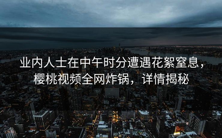 业内人士在中午时分遭遇花絮窒息,樱桃视频全网炸锅,详情揭秘 业内人士在中午时分遭遇花絮窒息,樱桃视频全网炸锅,详情揭秘