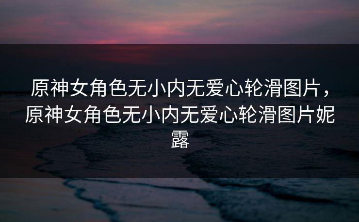 原神女角色无小内无爱心轮滑图片，原神女角色无小内无爱心轮滑图片妮露