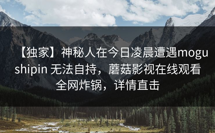 【独家】神秘人在今日凌晨遭遇mogushipin 无法自持，蘑菇影视在线观看全网炸锅，详情直击