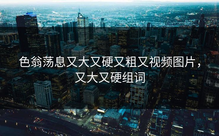 色翁荡息又大又硬又粗又视频图片，又大又硬组词