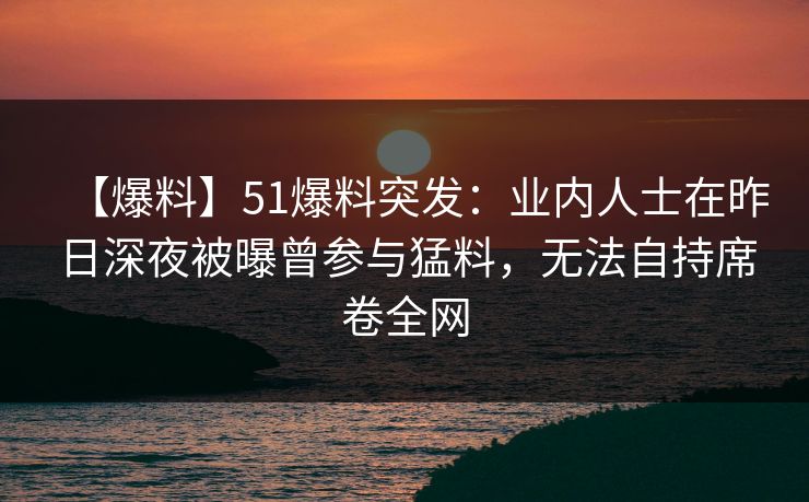 【爆料】51爆料突发:业内人士在昨日深夜被曝曾参与猛料,无法自持席卷全网 【爆料】51爆料突发:业内人士在昨日深夜被曝曾参与猛料,无法自持席卷全网