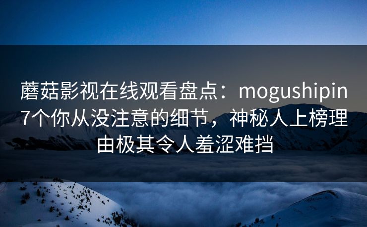 蘑菇影视在线观看盘点：mogushipin7个你从没注意的细节，神秘人上榜理由极其令人羞涩难挡