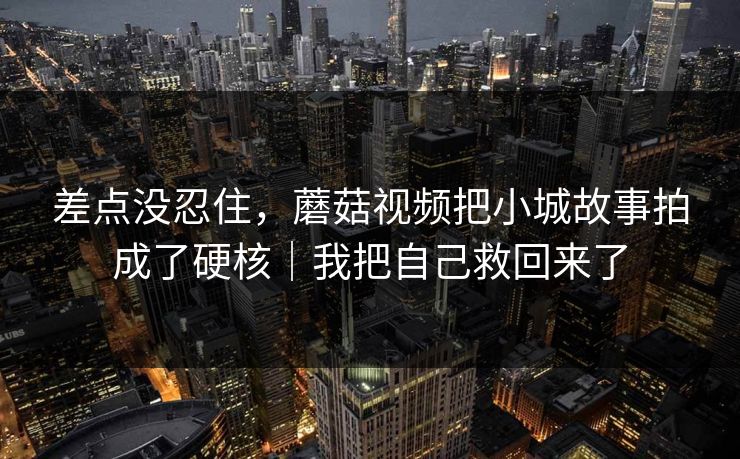 差点没忍住，蘑菇视频把小城故事拍成了硬核｜我把自己救回来了