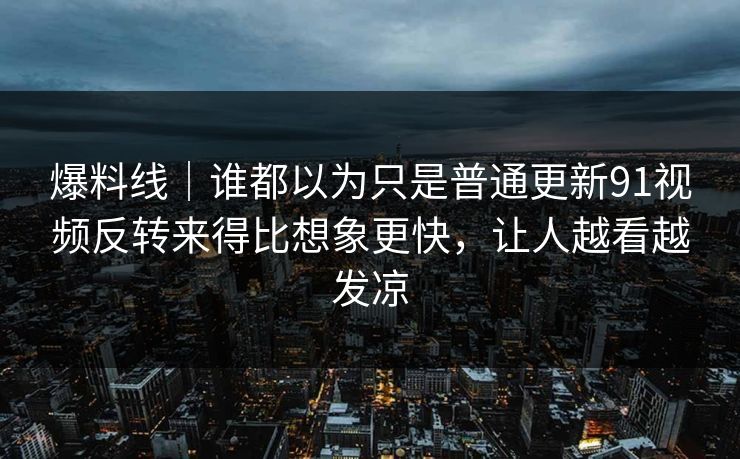 爆料线|谁都以为只是普通更新91视频反转来得比想象更快,让人越看越发凉 爆料线|谁都以为只是普通更新91视频反转来得比想象更快,让人越看越发凉